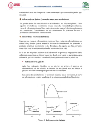 INGENIERA DE PROCESOS ALIMENTARIOS
transferencia más efectivo para el calentamiento será por convección (leche, agua
mineral).
Calentamiento Quieto: (tranquilo o con poco movimiento)
En general todos los mecanismos de transferencia no son excluyentes. Todos
aquellos productos de consistencia pesada (muy alta viscosidad) presentan una
curva de calentamiento, una línea recta y se considera que el calentamiento es solo
por conducción. Prácticamente no hay movimiento de producto durante el
proceso de calentamiento o enfriamiento.
Producto de consistencia liviana:
Presenta una curva de calentamiento como una línea recta, son calentados solo por
convección y son las que se presentan durante el calentamiento del producto. El
producto estará en movimiento en las dos etapas. Se supone que hay corrientes
conectivas en el producto que igualan las temperaturas en este.
En el eje del recipiente y debido a la aceleración de gravedad un poco más abajo
del centro geométrico se ubica el punto frio donde es el punto en que se demora en
calentarse, pero se considera también el centro geométrico como el punto frio.
 Calentamiento agitado:
Agita los recipientes líquidos en su interior, se acelera el proceso de
calentamiento, no se modifica el interior del recipiente, solo se acelera el
proceso de calentamiento por agitación mecánica externa.
Las curvas de calentamiento se asemejan mucho a las de convección, la curva
de calentamiento va a ser una línea, de la misma manera la de enfriamiento.
 