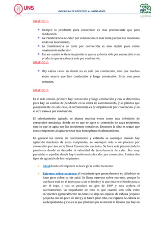 INGENIERA DE PROCESOS ALIMENTARIOS
GRAFICO 1:
Siempre la pendiente para convección es más pronunciada que para
conducción.
La transferencia de calor por conducción es más lenta porque las moléculas
están sin movimiento.
La transferencia de calor por convección es más rápido pues existe
movimiento molecular.
Eso es cuando se tiene un producto que se calienta solo por convección o un
producto que se calienta solo por conducción.
GRAFICO 2:
Hay varios casos en donde no es solo por conducción, sino que muchas
veces ocurre que hay conducción y luego convección. Estos son poco
comunes.
GRAFICO 3:
Es el más común, primero hay convección y luego conducción y eso se determina
pues hay un cambio de pendiente en la curva de calentamiento, y se plantea que
generalmente en este caso, el enfriamiento es principalmente por convección, y en
el otro caso es por conducción.
El calentamiento agitado, se planea muchas veces como una definición de
convección mecánica, donde no es que se agite el contenido de cada recipiente,
sino lo que se agita son los recipientes completos. Entonces la idea es tratar que
estos recipientes al agitarse sean más homogéneo el calentamiento.
En general las curvas de calentamiento y enfriado se asemejan cuando hay
agitación mecánica de estos recipientes, se asemejan más a un proceso por
convección por eso se le llama Convección mecánica. Se hace más pronunciada la
pendiente donde se describe la velocidad de transferencia de calor. Son muy
parecidas a aquellas donde hay transferencia de calor por convección. Existen dos
tipos de agitación de los recipientes:
 Axial donde el recipiente se hace girar uniformemente.
 Extremo sobre extremo: el recipiente que generalmente es cilíndrico se
hace girar sobre su eje axial. Se llama extremo sobre extremo, porque lo
que hace está en el tope pasa a ser el fondo y lo que está en el fondo pasa a
ser el tope, o sea se produce un giro de 180ª y esto acelera el
calentamiento. Lo importante de esto es que cuando uno sella estos
recipientes (generalmente las latas) se deja un espacio de cabeza (espacio
pequeño con un poco de aire) y al hacer girar esto, ese espacio de cabeza se
va desplazando, y eso es lo que produce que se mezcle el líquido que hay en
 