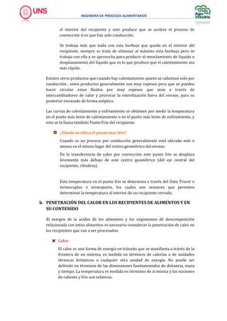 INGENIERA DE PROCESOS ALIMENTARIOS
el interior del recipiente y esto produce que se acelere el proceso de
convección si es que hay solo conducción.
Se trabaja más que nada con esta burbuja que queda en el interior del
recipiente, siempre se trata de eliminar al máximo esta burbuja pero se
trabaja con ella y se aprovecha para producir el mezclamiento de líquido o
desplazamiento del líquido que es lo que produce que el calentamiento sea
más rápido.
Existen otros productos que cuando hay calentamiento quieto se calientan solo por
conducción , estos productos generalmente son muy espesos pero que se pueden
hacer circular estos fluidos por muy espesos que sean a través de
intercambiadores de calor y provocar la esterilización fuera del envase, para su
posterior envasado de forma aséptica.
Las curvas de calentamiento y enfriamiento se obtienen por medir la temperatura
en el punto más lento de calentamiento o en el punto más lento de enfriamiento, y
esto se le llama también Punto Frio del recipiente.
¿Dónde se ubica el punto más frio?
Cuando es un proceso por conducción generalmente está ubicado más o
menos en el mismo lugar del centro geométrico del envase.
En la transferencia de calor por convección este punto frio se desplaza
levemente más debajo de este centro geométrico (del eje central del
recipiente, cilindros).
Esta temperatura en el punto frio se determina a través del Data Tracer o
termocuplas o termopares, los cuales son sensores que permiten
determinar la temperatura al interior de un recipiente cerrado.
b. PENETRACIÓN DEL CALOR EN LOS RECIPIENTES DE ALIMENTOS Y EN
SU CONTENIDO
Al margen de la acidez de los alimentos y los organismos de descomposición
relacionada con estos alimentos es necesario considerar la penetración de calor en
los recipientes que van a ser procesados.
Calor.
El calor es una forma de energía en tránsito que se manifiesta a través de la
frontera de un sistema, es medida en términos de calorías o de unidades
térmicas británicas o cualquier otra unidad de energía. No puede ser
definido en términos de las dimensiones fundamentales de distancia, masa
y tiempo. La temperatura es medida en términos de sí misma y las nociones
de caliente y frio son relativas.
 