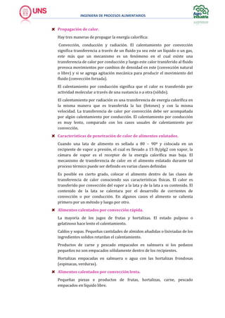 INGENIERA DE PROCESOS ALIMENTARIOS
Propagación de calor.
Hay tres maneras de propagar la energía calorífica:
Convección, conducción y radiación. El calentamiento por convección
significa transferencia a través de un fluido ya sea este un líquido o un gas,
este más que un mecanismo es un fenómeno en el cual existe una
transferencia de calor por conducción y luego este calor transferido al fluido
provoca movimientos por cambios de densidad en este (convección natural
o libre) y si se agrega agitación mecánica para producir el movimiento del
fluido (convección forzada).
El calentamiento por conducción significa que el calor es transferido por
actividad molecular a través de una sustancia o a otra (sólido).
El calentamiento por radiación es una transferencia de energía calorífica en
la misma manera que es transferida la luz (fotones) y con la misma
velocidad. La transferencia de calor por convección debe ser acompañada
por algún calentamiento por conducción. El calentamiento por conducción
es muy lento, comparado con los casos usuales de calentamiento por
convección.
Características de penetración de calor de alimentos enlatados.
Cuando una lata de alimento es sellada a 80 – 90ª y colocada en un
recipiente de vapor a presión, el cual es llevado a 15 lb/plg2 con vapor, la
cámara de vapor es el receptor de la energía calorífica mas baja. El
mecanismo de transferencia de calor en el alimento enlatado durante tal
proceso térmico puede ser definido en varias clases definidas
Es posible en cierto grado, colocar el alimento dentro de las clases de
transferencia de calor conociendo sus características físicas. El calor es
transferido por convección del vapor a la lata y de la lata a su contenido. El
contenido de la lata se calentara por el desarrollo de corrientes de
convección o por conducción. En algunos casos el alimento se calienta
primero por un método y luego por otro.
Alimentos calentados por convección rápida.
La mayoría de los jugos de frutas y hortalizas. El estado pulposo o
gelatinoso hace lento el calentamiento.
Caldos y sopas. Pequeñas cantidades de almidon añadidas o lixiviadas de los
ingredientes solidos retardan el calentamiento.
Productos de carne y pescado empacados en salmuera si los pedazos
pequeños no son empacados sólidamente dentro de los recipientes.
Hortalizas empacadas en salmuera o agua con las hortalizas frondosas
(espinacas, verduras).
Alimentos calentados por convección lenta.
Pequeñas piezas e productos de frutas, hortalizas, carne, pescado
empacados en líquido libre.
 