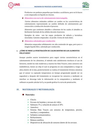 INGENIERA DE PROCESOS ALIMENTARIOS
Productos con pedazos pequeñas que tienden a acolcharse, pero no lo hacen
y son empacados en líquido no viscoso.
Alimentos con curva de calentamiento interrumpida.
Ciertos alimentos enlatados exhiben un cambio en las características de
calentamiento representando un cambio definido de calentamiento por
convección a conducción durante el proceso.
Alimentos que contienen almidón o alimentos de los cuales el almidón es
fácilmente lixiviado de los sólidos durante el proceso.
Ejemplos de estos son las sopas, productos de tallarín y hortalizas
mezcladas. Camotes empacados en jarabe. Crema de maíz dulce.
Alimentos calentados por conducción
Alimentos empacados sólidamente con alto contenido de agua, pero poco o
ningún liquido libre, calentado por conducción.
c. ¿CÓMO SE MIDE LA PENETRACIÓN DE CALOR DENTRO DE LOS ALIMENTOS
ENLATADOS?
Aunque pueden usarse termómetros para seguir ciertas características en el
calentamiento de los alimentos, el método más satisfactorio involucra el uso de
Sensores, siendo los más modernos y exactos los Data Tracers, estos sensores son
inalámbricos, tienen un chip el cual se programa en una computadora y luego se
ubica dentro de la lata, posteriormente se realiza el tratamiento térmico mientras
que el sensor va captando temperatura en tiempo programado (puede ser en
segundos) y después del tratamiento se recuperan los sensores y mediante un
interface se descarga toda la información en la computadora y mediante el
software se puede calcular la F0 y se puede graficar la curva de penetración.
IV. MATERIALES Y METODOLOGÍA
Materiales:
 Choclo.
 Envases de hojalata y envases de vidrio.
 Salmuera 3% y solución de azúcar al 20%
 Autoclave
 Sistema Data Tracers con sensores de temperatura, presión,
interface y computadora.
 Selladora semiautomática.
 Refractómetro.
 Balanza analítica.
 Dispositivos de ubicación de sensores dentro de los envases.
 