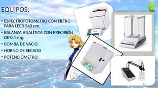 EQUIPOS:
• ESPECTROFOTOMETRO CON FILTRO
PARA LEER 543 nm.
• BALANZA ANALÍTICA CON PRECISIÓN
DE 0.1 mg.
• BOMBA DE VACIO.
• HORNO DE SECADO
• POTENCIÓMETRO.
11
 