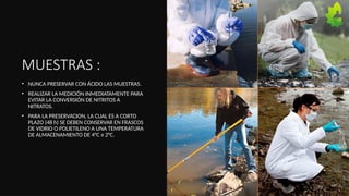 MUESTRAS :
• NUNCA PRESERVAR CON ÁCIDO LAS MUESTRAS.
• REALIZAR LA MEDICIÓN INMEDIATAMENTE PARA
EVITAR LA CONVERSIÓN DE NITRITOS A
NITRATOS.
• PARA LA PRESERVACION, LA CUAL ES A CORTO
PLAZO (48 h) SE DEBEN CONSERVAR EN FRASCOS
DE VIDRIO O POLIETILENO A UNA TEMPERATURA
DE ALMACENAMIENTO DE 4°C ± 2°C.
13
 