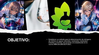 OBJETIVO:
3
• Establecer un método para la determinación de nitrógeno
de nitritos en aguas naturales, residuales, residuales
tratadas y marinas, de acuerdo a lo establecido en la
norma NMX-AA-099-SCFI-2021.
 