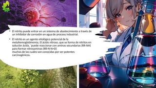 • El nitrito puede entrar en un sistema de abastecimiento a través de
un inhibidor de corrosión en agua de proceso industrial.
• El nitrito es un agente etiológico potencial de la
metahemoglobinemia, El ácido nitroso, que se forma de nitritos en
solución ácida, ´puede reaccionar con aminas secundarias (RR-NH)
para formar nitrosaminas (RR-N-N=O)
muchas de las cuales son conocidas por ser potentes
carcinogénicos.
5
 