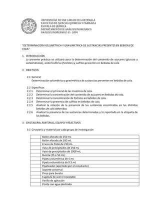 UNIVERSIDAD DE SAN CARLOS DE GUATEMALA
               FACULTAD DE CIENCIAS QUÍMICAS Y FARMACIA
               ESCUELA DE QUÍMICA
               DEPARTAMENTO DE ANÁLISIS INORGÁNICO
               ANÁLISIS INORGÁNICO II – 2009



“DETERMINACIÓN VOLUMÉTRICA Y GRAVIMETRICA DE SUSTANCIAS PRESENTES EN BEBIDAS DE
COLA”

1. INTRODUCCIÓN
   La presente práctica se utilizará para la determinación del contenido de azúcares (glucosa y
   carbohidratos), ácido fosfórico (fosfatos) y sulfitos presentes en bebidas de cola.

2. OBJETIVOS

   2.1 General
       Determinación volumétrica y gravimétrica de sustancias presenten en bebidas de cola.

   2.2 Específicos
   2.2.1 Determinar el pH inicial de las muestras de cola.
   2.2.2 Determinar la concentración del contenido de azúcares en bebidas de cola.
   2.2.3 Determinar la concentración de fosfatos en bebidas de cola.
   2.2.4 Determinar la presencia de sulfitos en bebidas de cola.
   2.2.5 Analizar la relación de la presencia de las sustancias encontradas en las distintas
          bebidas de cola obtenidas.
   2.2.6 Analizar la presencia de las sustancias determinadas y lo reportado en la etiqueta de
          las bebidas.

3. CRISTALERIA, MATERIAL, EQUIPO Y REACTIVOS

   3.1 Cristalería y material por cada grupo de investigación

                Balón aforado de 250 mL
                Balón aforado de 100 mL
                Frasco de Yodo de 250 mL
                Vaso de precipitados de 250 mL
                Vaso de precipitados de 1000 mL
                Bureta (25 o 50 mL)
                Pipeta volumétrica de 5 mL
                Pipeta volumétrica de 0.5 mL
                Pipeteador (aportado por el estudiante)
                Soporte universal
                Pinza para bureta
                Espátula de acero inoxidable
                Varilla de agitación
                Pizeta con agua destilada
 