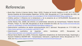 Referencias
Busto Bea, Victoria, & Herrero Quirós, César. (2015). Pruebas de función hepática: B, AST, ALT, FA y GGT.
Revista Española de Enfermedades Digestivas, 107(10), 648. Recuperado en 17 de noviembre de 2020, de:
http://scielo.isciii.es/scielo.php?script=sci_arttext&pid=S1130-01082015001000017&lng=es&tlng=es.
Cinética química ii: influencia de la temperatura y de la presencia de un CATALIZADOR. Recuperado de:
http://www.qfa.uam.es/labqui/practicas/practica12.pdf
Cortés Marina, R.B.. (2009). Del síntoma a la enfermedad: elevación de transaminasas. Pediatría Atención
Primaria, 11(Supl. 17), 433-436. Recuperado en 18 de noviembre de 2020, de http://scielo.isciii.es/scielo.php
script=sci_arttext&pid=S1139-76322009000700015&lng=es&tlng=es.
Determinación cuantitativa de alanina aminotransferasa (ALT). Spinreact. Recuperado en: 17-11-2020, de:
https://www.spinreact.com.mx/public/_pdf/1001171.pdf
Determinación cuantitativa de Aspartato amino transferasa (AST). Recuperado de:
https://www.spinreact.com.mx/public/_pdf/41270.pdf
Manuel García Martín et.al (2003). Protocolos diagnóstico-terapéuticos de Gastroenterología, Hepatología y
Nutrición Pediátrica SEGHNP-AEP. Transaminasas: Valoración y significación clínica. Recuperado en: 17-11-
2020, de: https://www.aeped.es/sites/default/files/documentos/transaminasas.pdf
 
