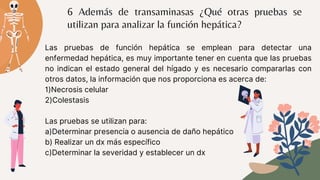 6 Además de transaminasas ¿Qué otras pruebas se
utilizan para analizar la función hepática?
Las pruebas de función hepática se emplean para detectar una
enfermedad hepática, es muy importante tener en cuenta que las pruebas
no indican el estado general del hígado y es necesario compararlas con
otros datos, la información que nos proporciona es acerca de:
1)Necrosis celular
2)Colestasis
Las pruebas se utilizan para:
a)Determinar presencia o ausencia de daño hepático
b) Realizar un dx más específico
c)Determinar la severidad y establecer un dx
 
