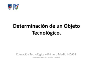 Determinación de un Objeto Tecnológico.  Educación Tecnológica – Primero Medio IHCASS PROFESORA: ANGELICA HERNAIZ VIVANCO 