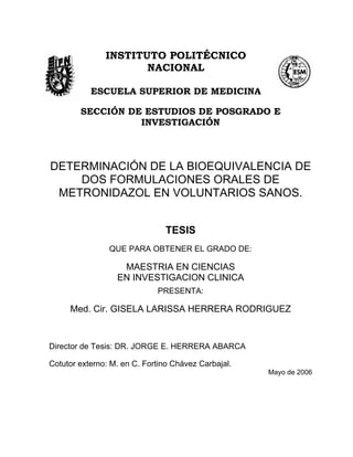 INSTITUTO POLITÉCNICO
NACIONAL
ESCUELA SUPERIOR DE MEDICINA
SECCIÓN DE ESTUDIOS DE POSGRADO E
INVESTIGACIÓN
DETERMINACIÓN DE LA BIOEQUIVALENCIA DE
DOS FORMULACIONES ORALES DE
METRONIDAZOL EN VOLUNTARIOS SANOS.
TESIS
QUE PARA OBTENER EL GRADO DE:
MAESTRIA EN CIENCIAS
EN INVESTIGACION CLINICA
PRESENTA:
Med. Cir. GISELA LARISSA HERRERA RODRIGUEZ
Director de Tesis: DR. JORGE E. HERRERA ABARCA
Cotutor externo: M. en C. Fortino Chávez Carbajal.
Mayo de 2006
 