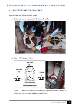 UNSAAC- DETERMINACIÓN DE LA CANTIDAD DE ARCILLA EN LA ARENA DE FUNDICIÓN
1420 de noviembrede 2017
4. PROCEDIMIENTO EXPERIMENTAL
Procedimiento para el desarrollo de la prueba:
1. Obtener una muestra representativa de la arena de moldeo.
2. Secar a 115°C al menos 250 g.
Fuente: http://www.monografias.com/trabajos94/principales-metodos-fundicion-
metales/principales-metodos-fundicion-metales2.shtml
 