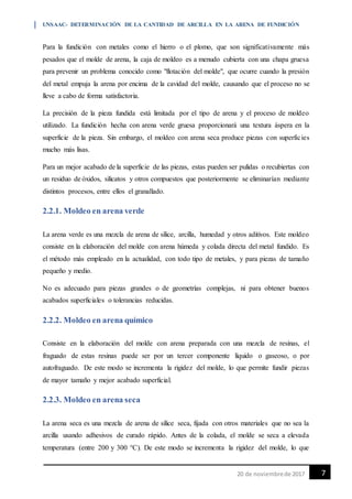 UNSAAC- DETERMINACIÓN DE LA CANTIDAD DE ARCILLA EN LA ARENA DE FUNDICIÓN
720 de noviembrede 2017
Para la fundición con metales como el hierro o el plomo, que son significativamente más
pesados que el molde de arena, la caja de moldeo es a menudo cubierta con una chapa gruesa
para prevenir un problema conocido como "flotación del molde", que ocurre cuando la presión
del metal empuja la arena por encima de la cavidad del molde, causando que el proceso no se
lleve a cabo de forma satisfactoria.
La precisión de la pieza fundida está limitada por el tipo de arena y el proceso de moldeo
utilizado. La fundición hecha con arena verde gruesa proporcionará una textura áspera en la
superficie de la pieza. Sin embargo, el moldeo con arena seca produce piezas con superficies
mucho más lisas.
Para un mejor acabado de la superficie de las piezas, estas pueden ser pulidas o recubiertas con
un residuo de óxidos, silicatos y otros compuestos que posteriormente se eliminarían mediante
distintos procesos, entre ellos el granallado.
2.2.1. Moldeo en arena verde
La arena verde es una mezcla de arena de sílice, arcilla, humedad y otros aditivos. Este moldeo
consiste en la elaboración del molde con arena húmeda y colada directa del metal fundido. Es
el método más empleado en la actualidad, con todo tipo de metales, y para piezas de tamaño
pequeño y medio.
No es adecuado para piezas grandes o de geometrías complejas, ni para obtener buenos
acabados superficiales o tolerancias reducidas.
2.2.2. Moldeo en arena químico
Consiste en la elaboración del molde con arena preparada con una mezcla de resinas, el
fraguado de estas resinas puede ser por un tercer componente líquido o gaseoso, o por
autofraguado. De este modo se incrementa la rigidez del molde, lo que permite fundir piezas
de mayor tamaño y mejor acabado superficial.
2.2.3. Moldeo en arena seca
La arena seca es una mezcla de arena de sílice seca, fijada con otros materiales que no sea la
arcilla usando adhesivos de curado rápido. Antes de la colada, el molde se seca a elevada
temperatura (entre 200 y 300 °C). De este modo se incrementa la rigidez del molde, lo que
 