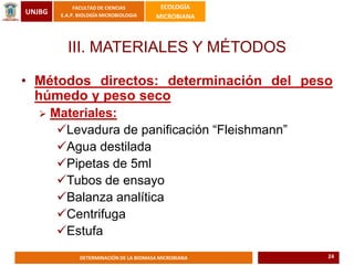 UNJBG
FACULTAD DE CIENCIAS
E.A.P. BIOLOGÍA MICROBIOLOGIA
ECOLOGÍA
MICROBIANA
DETERMINACIÓN DE LA BIOMASA MICROBIANA
III. MATERIALES Y MÉTODOS
• Métodos directos: determinación del peso
húmedo y peso seco
 Materiales:
Levadura de panificación “Fleishmann”
Agua destilada
Pipetas de 5ml
Tubos de ensayo
Balanza analítica
Centrifuga
Estufa
24
 
