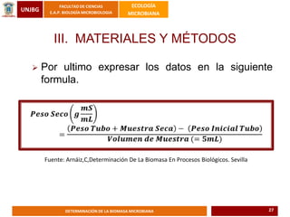 UNJBG
FACULTAD DE CIENCIAS
E.A.P. BIOLOGÍA MICROBIOLOGIA
ECOLOGÍA
MICROBIANA
DETERMINACIÓN DE LA BIOMASA MICROBIANA
III. MATERIALES Y MÉTODOS
 Por ultimo expresar los datos en la siguiente
formula.
Fuente: Arnáiz,C,Determinación De La Biomasa En Procesos Biológicos. Sevilla
27
 