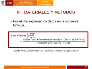 UNJBG
FACULTAD DE CIENCIAS
E.A.P. BIOLOGÍA MICROBIOLOGIA
ECOLOGÍA
MICROBIANA
DETERMINACIÓN DE LA BIOMASA MICROBIANA
III. MATERIALES Y MÉTODOS
 Por ultimo expresar los datos en la siguiente
formula.
Fuente: Arnáiz,C,Determinación De La Biomasa En Procesos Biológicos. Sevilla
29
 