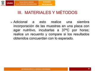 UNJBG
FACULTAD DE CIENCIAS
E.A.P. BIOLOGÍA MICROBIOLOGIA
ECOLOGÍA
MICROBIANA
DETERMINACIÓN DE LA BIOMASA MICROBIANA
III. MATERIALES Y MÉTODOS
 Adicional a esto realice una siembra
incorporación de las muestras en una placa con
agar nutritivo, incubarlas a 37ºC por horas;
realice un recuento y compare si los resultados
obtenidos concuerdan con lo esperado.
39
 