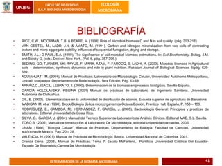 UNJBG
FACULTAD DE CIENCIAS
E.A.P. BIOLOGÍA MICROBIOLOGIA
ECOLOGÍA
MICROBIANA
DETERMINACIÓN DE LA BIOMASA MICROBIANA
BIBLIOGRAFÍA
• RICE, C.W., MOORMAN, T.B. & BEARE, M. (1996) Role of Microbial biomass C and N in soil quality. (pág. 203-216)
• VAN GESTEL, M., LADD, J.N. & AMATO, M. (1991), Carbon and Nitrogen mineralization from two soils of contrasting
texture and micro aggregate stability: influence of sequential fumigation, drying and storage.
• SMITH, J.L.; D PAUL, E.A. (1990), The significance of soil microbial biomass estimations. In: Soil Biochemistry. Bollag, J.M.
and Stosky G. (eds). Dekker. New York. (Vol. 6, pág. 357-396.)
• BEDING, GD; TURNER, MK; RAYUS, F; MARX, AZAM, F; FAROOQ, S; LADHI, A. (2003). Microbial biomass in Agricultural
soils – determination, synthesis dynamics and role in plant nutrition. Pakistan Journal of Biological Sciences 6(pág. 629-
639).
• AQUIAHUATI M. (2004), Manual de Prácticas: Laboratorio de Microbiología Celular, Universidad Autónoma Metropolitana,
Unidad Iztapalapa, Departamento de Biotecnología, 1era Edición, Pág. 63-68.
• ARNÁIZ,C., ISAC,L. LEBRATO, J. (2000). Determinación de la biomasa en procesos biológicos. Sevilla-España.
• GARCÍA HOLOLAVSKY, REGINA (2001) Manual de prácticas de Laboratorio de Ingeniería Sanitaria. Universidad
Autónoma de Chihuahua.
• GIL, E. (2003). Elementos clave en la uniformidad de distribución de abonos. Escuela superior de agricultura de Barcelona.
• MADIGAN M. et al (1998). Brock Biología de los microorganismos Octava Edición, Prentice Hall, España, P. 155 – 156.
• RODRÍGUEZ, E., GAMBOA, M., HERNÁNDEZ, F. GARCÍA, J. (2005). Bacteriología General: Principios y prácticas de
laboratorio. Editorial Universidad de Costa Rica.
• SILVA, C., GARCÍA, J. (2004). Manual del Técnico Superior de Laboratorio de Análisis Clínicos. Editorial MAD, S.L. Sevilla.
• TORO R. (2005), Manual de Introducción al Laboratorio De Microbiología, editorial universidad de caldas, 2005.
• UNAM, (1986); “Biología Celular”, Manual de Prácticas. Departamento de Biología, Facultad de Ciencias, Universidad
autóctona de México. Pág. 20 – 28.
• VALENCIA, H. (2001). Manual de Prácticas de Microbiología Básica. Universidad Nacional de Colombia. 2001.
• Granda Elena. (2008), Manual de Prácticas: Tema 7: Escala McFarland, Pontificia Universidad Católica Del Ecuador-
Escuela De Bioanalisis-Carrera De Microbiología
41
 