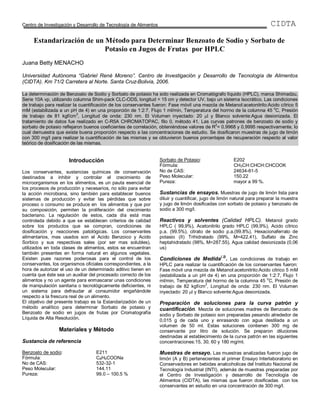 Centro de Investigación y Desarrollo de Tecnología de Alimentos                                                         CIDTA

     Estandarización de un Método para Determinar Benzoato de Sodio y Sorbato de
                           Potasio en Jugos de Frutas por HPLC
Juana Betty MENACHO

Universidad Autónoma “Gabriel René Moreno”. Centro de Investigación y Desarrollo de Tecnología de Alimentos
(CIDTA). Km 71/2 Carretera al Norte. Santa Cruz-Bolivia, 2006.

La determinación de Benzoato de Sodio y Sorbato de potasio ha sido realizada en Cromatógrafo líquido (HPLC), marca Shimadzu,
Serie 10A vp, utilizando columna Shim-pack CLC-ODS, longitud = 15 cm y detector UV, bajo un sistema Isocrático. Las condiciones
de trabajo para realizar la cuantificación de los conservantes fueron: Fase móvil una mezcla de Metanol:acetonitrilo:Acido cítrico 5
                                                                                                                        o
mM (estabilizada a un pH de 4) en una proporción de 1:2:7, Flujo 1 ml/min, Temperatura del horrno de la columna 45 C, Presión
                           2
de trabajo de 81 kgf/cm , Longitud de onda: 230 nm. El Volumen inyectado: 20 l y Blanco solvente:Agua desionizada. El
tratamiento de datos fue realizado en C-R5A CHROMATOPAC, filo 0, método 41. Las curvas patrones de benzoato de sodio y
                                                                                           2
sorbato de potasio reflejaron buenos coeficientes de correlación, obteniéndose valores de R = 0.9968 y 0,9995 respectivamente, lo
cual demuestra que existe buena proporción respecto a las concentraciones de estudio. Se dosificaron muestras de jugo de limón
con 300 mg/l para realizar la cuantificación de las mismas y se obtuvieron buenos porcentajes de recuperación respecto al valor
teórico de dosificación de las mismas.


                      Introducción                                Sorbato de Potasio:                  E202
                                                                  Fórmula:                             CH3CH:CHCH:CHCOOK
Los conservantes, sustancias químicas de conservación             No de CAS:                           24634-61-5
destinados a inhibir y controlar el crecimiento de                Peso Molecular:                      150.22
microorganismos en los alimentos, es un pauta esencial de         Pureza:                              mayor a 99 %.
los procesos de producción y necesarios, no sólo para evitar
la acción microbiana, sino también para establecer buenos         Sustancias de ensayos. Muestras de jugo de limón lista para
sistemas de producción y evitar las pérdidas que sobre            diluir y cuantificar, jugo de limón natural para preparar la muestra
proceso o consumo se produce en los alimentos y que por           y jugo de limón dosificadas con sorbato de potasio y benzoato de
su composición, permiten la proliferación del crecimiento         sodio a 300 mg/l.
bacteriano. La regulación de estos, cada día está mas
controlada debido a que se establecen criterios de calidad        Reactivos y solventes (Calidad HPLC). Metanol grado
sobre los productos que se compran, condiciones de                HPLC ( 99,9%), Acetonitrilo grado HPLC (99,9%), Acido cítrico
dosificación y reacciones patológicas. Los conservantes           p.a. (99.5%), citrato de sodio p.a.(99.8%), Hexacionaferrato de
alimentarios, mas usados son el Acido Benzoico y Acido            potasio (II) Trihidratado (99%, M=422.41), Sulfato de Zinc
Sorbico y sus respectivas sales (por ser mas solubles),           heptahidratado (98%, M=287.55), Agua calidad desionizada (0,06
utilizados en toda clases de alimentos, estos se encuentran       us)
también presentes en forma natural en algunos vegetales.
                                                                                                (.2)
Existen pues razones poderosas para el control de los             Condiciones de Medida . Las condiciones de trabajo en
conservantes, los organismos oficiales correspondientes, a la     HPLC para realizar la cuantificación de los conservantes fueron:
hora de autorizar el uso de un determinado aditivo tienen en      Fase móvil una mezcla de Metanol:acetonitrilo:Acido cítrico 5 mM
cuenta que éste sea un auxiliar del procesado correcto de los     (estabilizada a un pH de 4) en una proporción de 1:2:7, Flujo 1
                                                                                                                    o
alimentos y no un agente para enmascarar unas condiciones         ml/min, Temperatura del horrno de la columna 45 C, Presión de
                                                                                        2
de manipulación sanitaria o tecnológicamente deficientes, ni      trabajo de 82 kgf/cm , Longitud de onda: 230 nm. El Volumen
un sistema para defraudar al consumidor engañándole               inyectado: 20 l y Blanco solvente:Agua desionizada.
respecto a la frescura real de un alimento.
El objetivo del presente trabajo es la Estandarizadión de un      Preparación de soluciones para la curva patrón y
método analítico para determinar Sorbato de potasio y             cuantificación. Mezcla de soluciones madres de Benzoato de
Benzoato de sodio en jugos de frutas por Cromatografía            sodio y Sorbato de potasio son preparadas pesando alrededor de
Líquida de Alta Resolución.                                       0,015 g de cada uno y enrasando con agua destilada a un
                                                                  volumen de 50 ml. Estas soluciones contienen 300 mg de
                 Materiales y Método                              conservante por litro de solución. Se preparon diluciones
                                                                  destinadas al establecimiento de la curva patrón en las siguientes
Sustancia de referencia                                           concentraciones:15, 30, 60 y 180 mg/ml.

Benzoato de sodio:                 E211                           Muestras de ensayo. Las muestras analizadas fueron jugo de
Fórmula:                           C6H5COONa                      limón (A y B) pertenecientes al primer Ensayo Interlaboratorio en
No de CAS:                         532-32-1                       Conservadores en bebidas analcoholicas del Instituto Nacional de
Peso Molecular:                    144.11                         Tecnología Industrial (INTI), además de muestras preparadas por
Pureza:                            99.0 – 100.5 %                 el Centro de Investigación y desarrollo de Tecnología de
                                                                  Alimentos (CIDTA), las mismas que fueron dosificadas con los
                                                                  conservantes en estudio en una concentración de 300 mg/l.
 