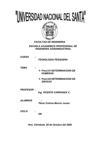 FACULTAD DE INGENIERIA
ESCUELA ACADEMICO PROFESIONAL DE
INGENIERIA AGROINDUSTRIAL
CURSO

:
TECNOLOGIA PESQUERA

TEMA

:
 Pract.01:DETERMINACION DE
HUMEDAD
 Pract.02:DETERMINACION DE
GRASAS

PROFESOR :
Ing. VICENTE CARRANZA V.
ALUMNOS

CICLO

:
Pérez Cotrina Marvin Junior
:
VIII

Nvo. Chimbote, 20 de Octubre del 2006

 
