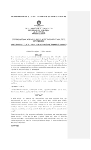 IRON DETERMINATION IN A SAMPLE OF LIVER WITH ORTHOPHENANTHROLINE




                     FACULTAD DE CIENCIA Y TECNOLOGÍA
                        DEPARTAMENTO DE QUÍMICA
                             LIC. EN QUÍMICA
                            ANÁLISIS QUÍMICO


 DETERMINACION DE NITROGENO EN UNA MUESTRA DE HIGADO CON ORTO-
                         FENANTROLINA

IRON DETERMINATION IN A SAMPLE OF LIVER WITH ORTHOPHENANTHROLINE



                       Jennifer Bocanegra y Deissy Sánchez

                                     RESUMEN
En el presente artículo se presentarán las observaciones y datos obtenidos a partir
de la determinación de hierro en una muestra de hígado la cual se trato con orto-
fenantrolina, produciendo un complejo de color rojo llamado ferroína. A partir de
este complejo que se formó también en la muestra patrón se realizaron todos los
pasos de validación de un proceso analítico como son: curva de calibración, límites
de detección y cuantificación, precisión, sensibilidad, exactitud, carta de control y
cantidad de hierro presente en la muestra.

Anterior a esto se hizo la respectiva calibración de los equipos y materiales a usar
durante la práctica, además de ello se trabajó con una muestra patrón (sal de Mohr)
utilizando 10 concentraciones distintas que luego fueron analizadas en 4 equipos de
marca diferente en donde se tomaron las respectivas absorbancias haciendo el
barrido espectral para localizar la longitud de onda a trabajar durante el proceso
analítico.

PALABRAS CLAVE

Método Orto-fenantrolina, Calibración, Hierro, Espectrofotometría, ley de Beer,
Absorbancia, Análisis, Curvas, Precisión, exactitud, sensibilidad

                                    ABSTRACT

In this article we present the observations and data obtained from the
determination of iron in a liver sample which was treated with ortho-
phenanthroline, producing a red complex called ferroin. From this complex is also
formed in the standard sample were carried out all steps of validation of an
analytical process such as: calibration curve, detection and quantification limits,
precision, sensitivity, accuracy, control chart and quantity of iron present in the
sample

This was done before the respective calibration of equipment and materials to use
during practice, it also worked with a sample (Mohr salt) using 10 different
concentrations were then analyzed in 4 different brand teams where absorbance by
taking the respective spectral scanning to find the length of walk to work during
the analytical process.

KEY WORDS
 