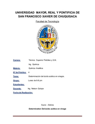 UNIVERSIDAD MAYOR, REAL Y PONTIFICIA DE
SAN FRANCISCO XAVIER DE CHUQUISACA
Facultad de Tecnología
Carrera: Técnico Superior Petróleo y G.N.
Ing. Química
Materia: Química Analítica
Nº de Práctica: 4
Tema: Determinación del ácido acético en vinagre.
Grupo: Lunes de 6-8 pm
Estudiantes:
Docente: Ing. Nelson Quispe
Fecha de Realización:
Sucre – Bolivia
Determination Del ácido acético en vinage
 