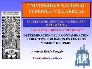 UNIVERSIDAD NACIONAL  FEDERICO VILLARREAL FACULTAD DE CIENCIAS NATURALES Y MATEMÁTICA LABORATORIO DE FISICA EXPERIMENTAL DETERMINACION DE LA CONTAMINACION RADIACTIVA POR RADON EN CENTROS MINEROS DEL PERU Arminda Tirado Rengifo, E-mail: retiar@gmail.com 