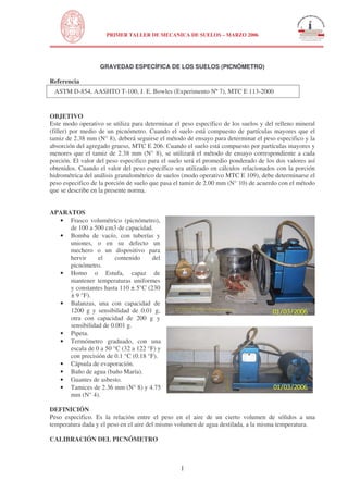 N
UNIVERSIDAD NACIONAL DE INGENIERÍA
FACULTAD DE INGENIERÍA CIVIL
PRIMER TALLER DE MECANICA DE SUELOS – MARZO 2006
1
GRAVEDAD ESPECÍFICA DE LOS SUELOS (PICNÓMETRO)
Referencia
ASTM D-854, AASHTO T-100, J. E. Bowles (Experimento Nº 7), MTC E 113-2000
OBJETIVO
Este modo operativo se utiliza para determinar el peso específico de los suelos y del relleno mineral
(filler) por medio de un picnómetro. Cuando el suelo está compuesto de partículas mayores que el
tamiz de 2.38 mm (N° 8), deberá seguirse el método de ensayo para determinar el peso especifico y la
absorción del agregado grueso, MTC E 206. Cuando el suelo está compuesto por partículas mayores y
menores que el tamiz de 2.38 mm (N° 8), se utilizará el método de ensayo correspondiente a cada
porción. El valor del peso especifico para el suelo será el promedio ponderado de los dos valores así
obtenidos. Cuando el valor del peso específico sea utilizado en cálculos relacionados con la porción
hidrométrica del análisis granulométrico de suelos (modo operativo MTC E 109), debe determinarse el
peso especifico de la porción de suelo que pasa el tamiz de 2.00 mm (N° 10) de acuerdo con el método
que se describe en la presente norma.
APARATOS
• Frasco volumétrico (picnómetro),
de 100 a 500 cm3 de capacidad.
• Bomba de vacío, con tuberías y
uniones, o en su defecto un
mechero o un dispositivo para
hervir el contenido del
picnómetro.
• Homo o Estufa, capaz de
mantener temperaturas uniformes
y constantes hasta 110 ± 5°C (230
± 9 °F).
• Balanzas, una con capacidad de
1200 g y sensibilidad de 0.01 g,
otra con capacidad de 200 g y
sensibilidad de 0.001 g.
• Pipeta.
• Termómetro graduado, con una
escala de 0 a 50 °C (32 a 122 °F) y
con precisión de 0.1 °C (0.18 °F).
• Cápsula de evaporación.
• Baño de agua (baño María).
• Guantes de asbesto.
• Tamices de 2.36 mm (N° 8) y 4.75
mm (N° 4).
DEFINICIÓN
Peso especifico. Es la relación entre el peso en el aire de un cierto volumen de sólidos a una
temperatura dada y el peso en el aire del mismo volumen de agua destilada, a la misma temperatura.
CALIBRACIÓN DEL PICNÓMETRO
 