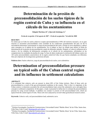 Artículo de Investigación                            Delgado M. D. y Quevedo S. G. / Ingeniería 12-1 (2008) 21-29




           Determinación de la presión de
     preconsolidación de los suelos típicos de la
     región central de Cuba y su influencia en el
             cálculo de los asentamientos
                                 Delgado Martínez, D.1 y Quevedo Sotolongo, G.2

                 Fecha de recepción: 22 de agosto de 2007 – Fecha de aceptación: 7 de abril de 2008

RESUMEN
Se estima que en Cuba los suelos cohesivos ocupan aproximadamente el 80% del territorio nacional y en su gran
mayoría se encuentran preconsolidados como resultado de las condiciones geoambientales del país; de ahí la
necesidad de determinar correctamente la carga de preconsolidación del suelo, corregir la curva edométrica y aplicar
estos conceptos en el análisis de los asentamientos. En el trabajo se hace un estudio para definir la forma de
determinación de la presión de preconsolidación a partir de diferentes métodos. Después, se valora la influencia de la
misma y de los módulos de deformación corregidos en el cálculo de los asentamientos, utilizándose en las
comparaciones los resultados de pruebas de carga. La base de datos creada para la realización del trabajo cuenta con
102 suelos preconsolidados característicos de la región central de Cuba, los que fueron estudiados con diferentes
fines por empresas de investigaciones geotécnicas del país.

Palabras clave: Suelos cohesivos, carga de preconsolidación de suelos, curva edométrica


     Determination of preconsolidation pressure
     on typical soils of the Cuban central region
     and its influence in settlement calculations
ABSTRACT
It is estimated that cohesive soils are present in about 80% of the Cuban territory. Most of these soils are
preconsolidated as a result of the geo-environmental conditions in the country. That is why it is important, in the
Cuban context, to determine accurately the soil preconsolidation load, correct the oedometric curve and apply these
concepts to settlement computation. In this paper, a study is presented to define how to estimate the preconsolidation
pressure by using several methods. A database was created. It consists of 102 preconsolidated soils, which are
typical from the central region of Cuba. These soils were analyzed by several Cuban geotechnical research centers.

Keywords: Cohesive soils, soil preconsolidation load, oedometric curve




1
  Profesor Investigador, Facultad de Construcciones, Universidad Central “Martha Abreu” de las Villas. Santa clara,
Villa Clara, Cuba. E-mail: Domingo@fc.uclv.edu.cu
2
  Profesor Investigador, Facultad de Construcciones, Universidad Central “Martha Abreu” de las Villas. Santa clara,
Villa Clara, Cuba. E-mail: Quevedo@fc.uclv.edu.cu


                                                         21
 