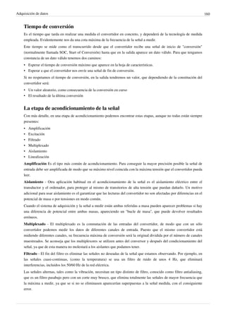 Adquisición de datos 160
Tiempo de conversión
Es el tiempo que tarda en realizar una medida el convertidor en concreto, y dependerá de la tecnología de medida
empleada. Evidentemente nos da una cota máxima de la frecuencia de la señal a medir.
Este tiempo se mide como el transcurrido desde que el convertidor recibe una señal de inicio de "conversión"
(normalmente llamada SOC, Start of Conversión) hasta que en la salida aparece un dato válido. Para que tengamos
constancia de un dato válido tenemos dos caminos:
• Esperar el tiempo de conversión máximo que aparece en la hoja de características.
• Esperar a que el convertidor nos envíe una señal de fin de conversión.
Si no respetamos el tiempo de conversión, en la salida tendremos un valor, que dependiendo de la constitución del
convertidor será:
• Un valor aleatorio, como consecuencia de la conversión en curso
• El resultado de la última conversión
La etapa de acondicionamiento de la señal
Con más detalle, en una etapa de acondicionamiento podemos encontrar estas etapas, aunque no todas están siempre
presentes:
• Amplificación
• Excitación
• Filtrado
• Multiplexado
• Aislamiento
• Linealización
Amplificación Es el tipo más común de acondicionamiento. Para conseguir la mayor precisión posible la señal de
entrada debe ser amplificada de modo que su máximo nivel coincida con la máxima tensión que el convertidor pueda
leer.
Aislamiento - Otra aplicación habitual en el acondicionamiento de la señal es el aislamiento eléctrico entre el
transductor y el ordenador, para proteger al mismo de transitorios de alta tensión que puedan dañarlo. Un motivo
adicional para usar aislamiento es el garantizar que las lecturas del convertidor no son afectadas por diferencias en el
potencial de masa o por tensiones en modo común.
Cuando el sistema de adquisición y la señal a medir están ambas referidas a masa pueden aparecer problemas si hay
una diferencia de potencial entre ambas masas, apareciendo un "bucle de masa", que puede devolver resultados
erróneos.
Multiplexado - El multiplexado es la conmutación de las entradas del convertidor, de modo que con un sólo
convertidor podemos medir los datos de diferentes canales de entrada. Puesto que el mismo convertidor está
midiendo diferentes canales, su frecuencia máxima de conversión será la original dividida por el número de canales
muestreados. Se aconseja que los multiplexores se utilizen antes del conversor y después del condicionamiento del
señal, ya que de esta manera no molestará a los aislantes que podamos tener.
Filtrado - El fin del filtro es eliminar las señales no deseadas de la señal que estamos observando. Por ejemplo, en
las señales cuasi-continuas, (como la temperatura) se usa un filtro de ruido de unos 4 Hz, que eliminará
interferencias, incluidos los 50/60 Hz de la red eléctrica.
Las señales alternas, tales como la vibración, necesitan un tipo distinto de filtro, conocido como filtro antialiasing,
que es un filtro pasabajo pero con un corte muy brusco, que elimina totalmente las señales de mayor frecuencia que
la máxima a medir, ya que se si no se eliminasen aparecerían superpuestas a la señal medida, con el consiguiente
error.
 
