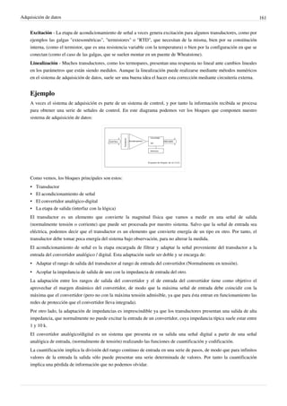 Adquisición de datos 161
Excitación - La etapa de acondicionamiento de señal a veces genera excitación para algunos transductores, como por
ejemplos las galgas "extesométricas", "termistores" o "RTD", que necesitan de la misma, bien por su constitución
interna, (como el termistor, que es una resistencia variable con la temperatura) o bien por la configuración en que se
conectan (como el caso de las galgas, que se suelen montar en un puente de Wheatstone).
Linealización - Muchos transductores, como los termopares, presentan una respuesta no lineal ante cambios lineales
en los parámetros que están siendo medidos. Aunque la linealización puede realizarse mediante métodos numéricos
en el sistema de adquisición de datos, suele ser una buena idea el hacer esta corrección mediante circuitería externa.
Ejemplo
A veces el sistema de adquisición es parte de un sistema de control, y por tanto la información recibida se procesa
para obtener una serie de señales de control. En este diagrama podemos ver los bloques que componen nuestro
sistema de adquisición de datos:
Como vemos, los bloques principales son estos:
• Transductor
• El acondicionamiento de señal
• El convertidor analógico-digital
• La etapa de salida (interfaz con la lógica)
El transductor es un elemento que convierte la magnitud física que vamos a medir en una señal de salida
(normalmente tensión o corriente) que puede ser procesada por nuestro sistema. Salvo que la señal de entrada sea
eléctrica, podemos decir que el transductor es un elemento que convierte energía de un tipo en otro. Por tanto, el
transductor debe tomar poca energía del sistema bajo observación, para no alterar la medida.
El acondicionamiento de señal es la etapa encargada de filtrar y adaptar la señal proveniente del transductor a la
entrada del convertidor analógico / digital. Esta adaptación suele ser doble y se encarga de:
• Adaptar el rango de salida del transductor al rango de entrada del convertidor.(Normalmente en tensión).
• Acoplar la impedancia de salida de uno con la impedancia de entrada del otro.
La adaptación entre los rangos de salida del convertidor y el de entrada del convertidor tiene como objetivo el
aprovechar el margen dinámico del convertidor, de modo que la máxima señal de entrada debe coincidir con la
máxima que el convertidor (pero no con la máxima tensión admisible, ya que para ésta entran en funcionamiento las
redes de protección que el convertidor lleva integrada).
Por otro lado, la adaptación de impedancias es imprescindible ya que los transductores presentan una salida de alta
impedancia, que normalmente no puede excitar la entrada de un convertidor, cuya impedancia típica suele estar entre
1 y 10 k.
El convertidor analógico/digital es un sistema que presenta en su salida una señal digital a partir de una señal
analógica de entrada, (normalmente de tensión) realizando las funciones de cuantificación y codificación.
La cuantificación implica la división del rango continuo de entrada en una serie de pasos, de modo que para infinitos
valores de la entrada la salida sólo puede presentar una serie determinada de valores. Por tanto la cuantificación
implica una pérdida de información que no podemos olvidar.
 