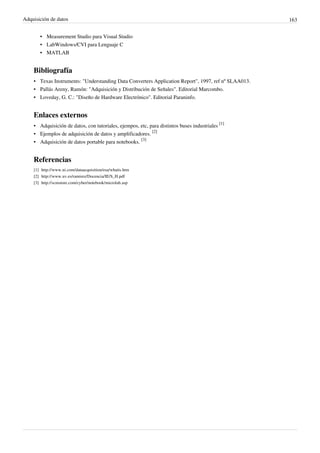 Adquisición de datos 163
• Measurement Studio para Visual Studio
• LabWindows/CVI para Lenguaje C
• MATLAB
Bibliografía
• Texas Instruments: "Understanding Data Converters Application Report", 1997, ref nº SLAA013.
• Pallás Areny, Ramón: "Adquisición y Distribución de Señales". Editorial Marcombo.
• Loveday, G. C.: "Diseño de Hardware Electrónico". Editorial Paraninfo.
Enlaces externos
• Adquisición de datos, con tutoriales, ejempos, etc, para distintos buses industriales
[1]
• Ejemplos de adquisición de datos y amplificadores.
[2]
• Adquisición de datos portable para notebooks.
[3]
Referencias
[1] http://www.ni.com/dataacquisition/esa/whatis.htm
[2] http://www.uv.es/ramirez/Docencia/IE/S_H.pdf
[3] http://scmstore.com/cyber/notebook/microlab.asp
 