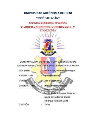UNIVERSIDAD AUTÓNOMA DEL BENI
“JOSÉ BALLIVIÁN”
FACULTAD DE CIENCIAS PECUARIAS
CARRERA MEDICINA VETERINARIA Y
ZOOTECNIA
DETERMINACIÓN DE PERROS CON CALENDARIO DE
VACUNACIONES Y VACUNAS EN EL BARRIO VILLA MARIN
DOCENTE : dr. Ronald Omar Montenegro
ASIGNATURA : bioestadística
CURSO : 2do SEMESTRE
UNIVERSITARIO : Indira Pacema Molina
Patricia Semo Noza
Ivana Viviana Suarez Jimenez
Maria Silvia Semo Muiba
Rodrigo Humaza Mano
GESTIÓN : 2022
 