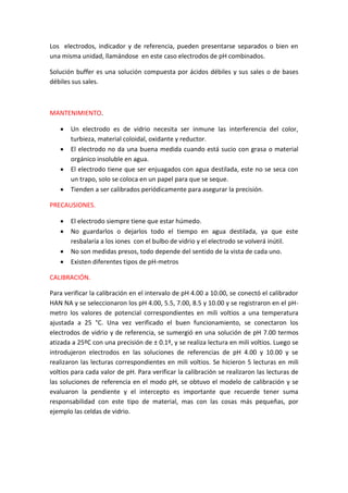 Los electrodos, indicador y de referencia, pueden presentarse separados o bien en
una misma unidad, llamándose en este caso electrodos de pH combinados.
Solución buffer es una solución compuesta por ácidos débiles y sus sales o de bases
débiles sus sales.
MANTENIMIENTO.
 Un electrodo es de vidrio necesita ser inmune las interferencia del color,
turbieza, material coloidal, oxidante y reductor.
 El electrodo no da una buena medida cuando está sucio con grasa o material
orgánico insoluble en agua.
 El electrodo tiene que ser enjuagados con agua destilada, este no se seca con
un trapo, solo se coloca en un papel para que se seque.
 Tienden a ser calibrados periódicamente para asegurar la precisión.
PRECAUSIONES.
 El electrodo siempre tiene que estar húmedo.
 No guardarlos o dejarlos todo el tiempo en agua destilada, ya que este
resbalaría a los iones con el bulbo de vidrio y el electrodo se volverá inútil.
 No son medidas presos, todo depende del sentido de la vista de cada uno.
 Existen diferentes tipos de pH-metros
CALIBRACIÓN.
Para verificar la calibración en el intervalo de pH 4.00 a 10.00, se conectó el calibrador
HAN NA y se seleccionaron los pH 4.00, 5.5, 7.00, 8.5 y 10.00 y se registraron en el pH-
metro los valores de potencial correspondientes en mili voltios a una temperatura
ajustada a 25 °C. Una vez verificado el buen funcionamiento, se conectaron los
electrodos de vidrio y de referencia, se sumergió en una solución de pH 7.00 termos
atizada a 25ºC con una precisión de ± 0.1º, y se realiza lectura en mili voltios. Luego se
introdujeron electrodos en las soluciones de referencias de pH 4.00 y 10.00 y se
realizaron las lecturas correspondientes en mili voltios. Se hicieron 5 lecturas en mili
voltios para cada valor de pH. Para verificar la calibración se realizaron las lecturas de
las soluciones de referencia en el modo pH, se obtuvo el modelo de calibración y se
evaluaron la pendiente y el intercepto es importante que recuerde tener suma
responsabilidad con este tipo de material, mas con las cosas más pequeñas, por
ejemplo las celdas de vidrio.
 