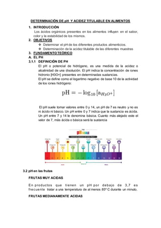 DETERMINACIÓN DE pH Y ACIDEZ TITULABLE EN ALIMENTOS
1. INTRODUCCIÓN
Los ácidos orgánicos presentes en los alimentos influyen en el sabor,
color y la estabilidad de los mismos.
2. OBJETIVOS
 Determinar el pH de los diferentes productos alimenticios.
 Determinación de la acidez titulable de las diferentes muestras
3. FUNDAMENTO TEÓRICO
A. EL PH
3.1.1 DEFINICIÓN DE PH
El pH o potencial de hidrógeno, es una medida de la acidez o
alcalinidad de una disolución. El pH indica la concentración de iones
hidronio [H3O+] presentes en determinadas sustancias.
El pH se define como el logaritmo negativo de base 10 de la actividad
de los iones hidrógeno:
El pH suele tomar valores entre 0 y 14, un pH de 7 es neutro y no es
ni ácido ni básico. Un pH entre 0 y 7 indica que la sustancia es ácida.
Un pH entre 7 y 14 le denomina básica. Cuanto más alejado este el
valor de 7, más ácida o básica será la sustancia
3.2 pH en las frutas
FRUTAS MUY ACIDAS
En productos que ti enen un pH por debajo de 3,7 es
frecuente tratar a una temperatura de al menos 85º C durante un minuto.
FRUTAS MEDIANAMENTE ACIDAS
 