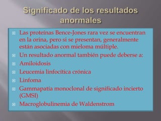  Las proteínas Bence-Jones rara vez se encuentran
en la orina, pero si se presentan, generalmente
están asociadas con mieloma múltiple.
 Un resultado anormal también puede deberse a:
 Amiloidosis
 Leucemia linfocítica crónica
 Linfoma
 Gammapatía monoclonal de significado incierto
(GMSI)
 Macroglobulinemia de Waldenstrom
 