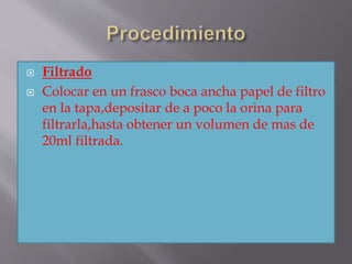  Filtrado
 Colocar en un frasco boca ancha papel de filtro
en la tapa,depositar de a poco la orina para
filtrarla,hasta obtener un volumen de mas de
20ml filtrada.
 