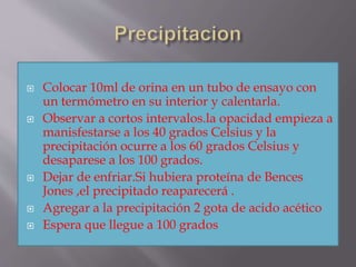  Colocar 10ml de orina en un tubo de ensayo con
un termómetro en su interior y calentarla.
 Observar a cortos intervalos.la opacidad empieza a
manisfestarse a los 40 grados Celsius y la
precipitación ocurre a los 60 grados Celsius y
desaparese a los 100 grados.
 Dejar de enfriar.Si hubiera proteína de Bences
Jones ,el precipitado reaparecerá .
 Agregar a la precipitación 2 gota de acido acético
 Espera que llegue a 100 grados
 
