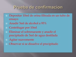  Depositar 10ml de orina filtrada en un tubo de
ensayo
 Anadir 3ml de alcohol a 95%
 Centrifugar por 10ml
 Eliminar el sobrenarante y anadir el
precipitado de 3ml de agua destilada
 Agitar suavemente
 Observar si se disuelve el precipitado
 