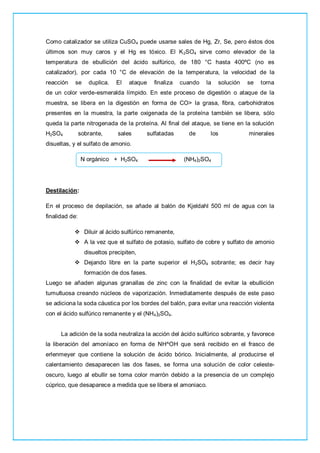 Como catalizador se utiliza CuSO4 puede usarse sales de Hg, Zr, Se, pero éstos dos
últimos son muy caros y el Hg es tóxico. El K2SO4 sirve como elevador de la
temperatura de ebullición del ácido sulfúrico, de 180 °C hasta 400ºC (no es
catalizador), por cada 10 °C de elevación de la temperatura, la velocidad de la
reacción se duplica. El ataque finaliza cuando la solución se torna
de un color verde-esmeralda límpido. En este proceso de digestión o ataque de la
muestra, se libera en la digestión en forma de CO> la grasa, fibra, carbohidratos
presentes en la muestra, la parte oxigenada de la proteína también se libera, sólo
queda la parte nitrogenada de la proteína. Al final del ataque, se tiene en la solución
H2SO4 sobrante, sales sulfatadas de los minerales
disueltas, y el sulfato de amonio.
N orgánico + H2SO4 (NH4)2SO4
Destilación:
En el proceso de depilación, se añade al balón de Kjeldahl 500 ml de agua con la
finalidad de:
 Diluir al ácido sulfúrico remanente,
 A la vez que el sulfato de potasio, sulfato de cobre y sulfato de amonio
disueltos precipiten,
 Dejando libre en la parte superior el H2SO4 sobrante; es decir hay
formación de dos fases.
Luego se añaden algunas granallas de zinc con la finalidad de evitar la ebullición
tumultuosa creando núcleos de vaporización. Inmediatamente después de este paso
se adiciona la soda cáustica por los bordes del balón, para evitar una reacción violenta
con el ácido sulfúrico remanente y el (NH4)2SO4.
La adición de la soda neutraliza la acción del ácido sulfúrico sobrante, y favorece
la liberación del amoníaco en forma de NH^OH que será recibido en el frasco de
erlenmeyer que contiene la solución de ácido bórico. Inicialmente, al producirse el
calentamiento desaparecen las dos fases, se forma una solución de color celeste-
oscuro, luego al ebullir se torna color marrón debido a la presencia de un complejo
cúprico, que desaparece a medida que se libera el amoniaco.
 