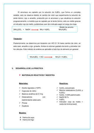 El amoniaco es captado por la solución de H3BO3. que forma un complejo
estable, esto se observa debido al cambio de color que experimenta la solución de
ácido bórico, rojo a amarillo, producido por el amoniaco y que alcaliniza la solución
progresivamente, a medida que es captado por el ácido bórico; esto es visible gracias
al indicador rojo de metilo, pudiéndose usar otro indicada según el rango de viraje.
Borato de amonio
(NH4)2SO4 + NaOH NH3+ H3BO3 NH4H2BO3
Titulación:
Posteriormente, se determina por titulación con HCl 0,1 N hasta cambio de color, en
este caso, amarillo a rojo- grosella. Anotar el volúmen gastado de ácido y proceder con
los cálculos. Este método de análisis es aplicable a todo tipo de alimento en general.
NH4H2BO3 + HCl NH4Cl + H3BO3
V. DESARROLLO DE LA PRÁCTICA
MATERIALES REACTIVOS Y MUESTRA
Materiales:
 Estufa regulada a 105ºC
 Capsulas de vidrio
 Balanza analítica de 0,1mg
 Desecadores con
deshidratante adecuado.
 Pinzas
 Espátula
Reactivos:
 H2SO4 concentrado
 Mezcla catalizadora (CuSO4 y
K2SO4)
 H2SO4 0.02N padronizado.
 NaOH 50 %
 H3BO3
 Indicador (rojo de metilo +
verde de bromocresol)
Muestra:
 Harina de soya
 Harina de trigo
 