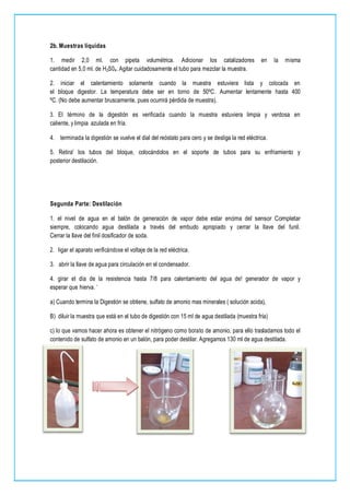 2b. Muestras líquidas
1. medir 2,0 ml. con pipeta volumétrica. Adicionar los catalizadores en la misma
cantidad en 5,0 ml. de H2S04. Agitar cuidadosamente el tubo para mezclar la muestra.
2. iniciar el calentamiento solamente cuando la muestra estuviera lista y colocada en
el bloque digestor. La temperatura debe ser en torno de 50ºC. Aumentar lentamente hasta 400
ºC. (No debe aumentar bruscamente, pues ocurrirá pérdida de muestra).
3. El término de la digestión es verificada cuando la muestra estuviera limpia y verdosa en
caliente, y limpia azulada en fría.
4. terminada la digestión se vuelve el dial del reóstato para cero y se desliga la red eléctrica.
5. Retira' los tubos del bloque, colocándolos en el soporte de tubos para su enfriamiento y
posterior destilación.
Segunda Parte: Destilación
1. el nivel de agua en el balón de generación de vapor debe estar encima del sensor Completar
siempre, colocando agua destilada a través del embudo apropiado y cerrar la llave del funil.
Cerrar la llave del finil dosificador de soda.
2. ligar el aparato verificándose el voltaje de la red eléctrica.
3. abrir la llave de agua para circulación en el condensador.
4. girar el día de la resistencia hasta 7/8 para calentamiento del agua de! generador de vapor y
esperar que hierva. '
a) Cuando termina la Digestión se obtiene, sulfato de amonio mas minerales ( solución acida),
B) diluir la muestra que está en el tubo de digestión con 15 ml de agua destilada (muestra fría)
c) lo que vamos hacer ahora es obtener el nitrógeno como borato de amonio, para ello trasladamos todo el
contenido de sulfato de amonio en un balón, para poder destilar. Agregamos 130 ml de agua destilada.
 