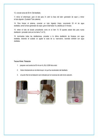 12. colectar cerca de 50 mI. Del destilado.
13. retirar el erlenmeyer, girar el dial para 3/4, abrir la llave del balón generador de vapor y retirar
el tubo digestor. (Cuidado! Tubo caliente).
14. Para limpiar el sistema, conectar un tubo digestor limpio, conectando 20 ml de agua
destilada, cerrar la llave generador de vapor, girar el dial hasta 10 y destilar por 5 minutos.
15. retirar el tubo de lavado procediendo como en el ítem 13. El aparato estará listo para nueva
destilación (proceder como en los ítems 7 al 13).
16. terminadas todas las destilaciones, proceder a la última destilación de limpieza con agua
destilada, teniendo el cuidado de agotar la soda de su reservatorio, lavándolo también con agua
destilada.
Tercera Parte: Titulación
1. preparar una bureta de 50 ml con H2 S04 0,02N facturado
2. titular directamente en el erlenmeyer: el que fue recolectado del destilado.
3. el punto final de la titulación será indicado por la mudanza de color de la solución.
 