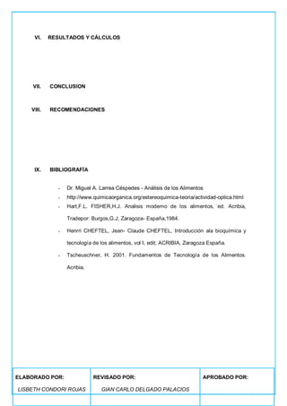 VI. RESULTADOS Y CÁLCULOS
VII. CONCLUSION
VIII. RECOMENDACIONES
IX. BIBLIOGRAFÍA
- Dr. Miguel A. Larrea Céspedes - Análisis de los Alimentos
- http://www.quimicaorganica.org/estereoquimica-teoria/actividad-optica.html
- Hart,F.L. FISHER,H.J. Analisis moderno de los alimentos, ed. Acribia,
Tradepor: Burgos,G.J; Zaragoza- España,1984.
- Henrri CHEFTEL, Jean- Claude CHEFTEL, Introducción ala bioquímica y
tecnología de los alimentos, vol I, edit; ACRIBIA, Zaragoza España.
- Tscheuschner, H. 2001. Fundamentos de Tecnología de los Alimentos.
Acribia.
ELABORADO POR:
LISBETH CONDORI ROJAS
REVISADO POR:
GIAN CARLO DELGADO PALACIOS
APROBADO POR:
 