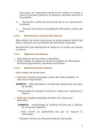 3
Esto puede ser importante cuando el pre análisis se realiza a
través de personal externo o va dirigido a personas externas a
la compañía.
b. Descripción y definición del área donde se va a desenvolver
el sistema.
c. Ubicación del sistema (necesidad de información), dentro del
área.
2.1.2. Delimitación o alcance del sistema:
Busca definir los límites hasta donde se piensa expandir dentro del
área, la solución a las necesidades de información expuestas.
Normalmente esta delimitación se refleja en el nombre que llevará
el sistema.
2.1.3. Objetivos del sistema:
Estos deberán ser muy claros y específicos.
Deben reflejar la satisfacción de las necesidades de información,
beneficios organizativos y beneficios económicos.
2.1.4. Restricciones del sistema:
Estos pueden ser de dos tipos.
Externas: Aquellas generadas a partir del medio ambiente, en
este caso la organización.
EJEMPLO: - Dificultad física en la obtención oportuna de los datos
de entrada.
- Imposibilidad de reasignar funciones a cargos que manejarían el
sistema.
Internas: Aquellas generadas al interior del sistema por
desarrollar.
EJEMPLO: - Imposibilidad de modificar las fórmulas o cálculos
de un proceso específico.
- Nivel mínimo de oportunidad con que se requiere la
información.
- Períodos mínimos de almacenamiento de información.
 