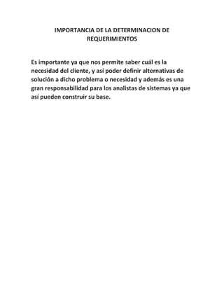 IMPORTANCIA DE LA DETERMINACION DE
REQUERIMIENTOS
Es importante ya que nos permite saber cuál es la
necesidad del cliente, y así poder definir alternativas de
solución a dicho problema o necesidad y además es una
gran responsabilidad para los analistas de sistemas ya que
así pueden construir su base.
 