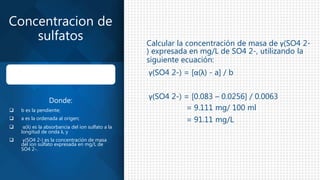 Calcular la concentración de masa de γ(SO4 2-
) expresada en mg/L de SO4 2-, utilizando la
siguiente ecuación:
γ(SO4 2-) = [α(λ) - a] / b
γ(SO4 2-) = [0.083 – 0.0256] / 0.0063
= 9.111 mg/ 100 ml
= 91.11 mg/L
Concentracion de
sulfatos
Donde:
 b es la pendiente;
 a es la ordenada al origen;
 α(λ) es la absorbancia del ion sulfato a la
longitud de onda λ, y
 γ(SO4 2-) es la concentración de masa
del ion sulfato expresada en mg/L de
SO4 2-.
 