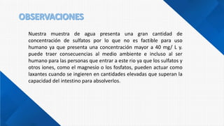 Nuestra muestra de agua presenta una gran cantidad de
concentración de sulfatos por lo que no es factible para uso
humano ya que presenta una concentración mayor a 40 mg/ L y.
puede traer consecuencias al medio ambiente e incluso al ser
humano para las personas que entrar a este rio ya que los sulfatos y
otros iones, como el magnesio o los fosfatos, pueden actuar como
laxantes cuando se ingieren en cantidades elevadas que superan la
capacidad del intestino para absolverlos.
 