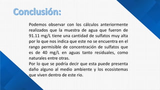 Podemos observar con los cálculos anteriormente
realizados que la muestra de agua que fueron de
91.11 mg/L tiene una cantidad de sulfatos muy alta
por lo que nos indica que este no se encuentra en el
rango permisible de concentración de sulfatos que
es de 40 mg/L en aguas tanto residuales, como
naturales entre otras.
Por lo que se podría decir que esta puede presenta
daño alguno al medio ambiente y los ecosistemas
que viven dentro de este rio.
 