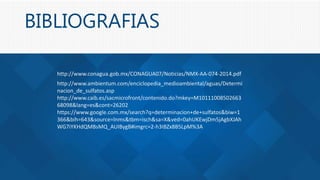 BIBLIOGRAFIAS
http://www.conagua.gob.mx/CONAGUA07/Noticias/NMX-AA-074-2014.pdf
http://www.ambientum.com/enciclopedia_medioambiental/aguas/Determi
nacion_de_sulfatos.asp
http://www.caib.es/sacmicrofront/contenido.do?mkey=M10111008502663
68098&lang=es&cont=26202
https://www.google.com.mx/search?q=determinacion+de+sulfatos&biw=1
366&bih=643&source=lnms&tbm=isch&sa=X&ved=0ahUKEwjDm5jAgbXJAh
WG7iYKHdQMBsMQ_AUIBygB#imgrc=2-h3IBZx8B5LpM%3A
 