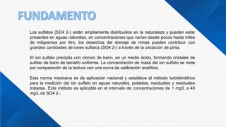 Los sulfatos (SO4 2-) están ampliamente distribuidos en la naturaleza y pueden estar
presentes en aguas naturales, en concentraciones que varían desde pocos hasta miles
de miligramos por litro, los desechos del drenaje de minas pueden contribuir con
grandes cantidades de iones sulfatos (SO4 2-) a través de la oxidación de pirita.
El ion sulfato precipita con cloruro de bario, en un medio ácido, formando cristales de
sulfato de bario de tamaño uniforme. La concentración de masa del ion sulfato se mide
por comparación de la lectura con una curva de calibración analítica.
Esta norma mexicana es de aplicación nacional y establece el método turbidimétrico
para la medición del ión sulfato en aguas naturales, potables, residuales y residuales
tratadas. Este método es aplicable en el intervalo de concentraciones de 1 mg/L a 40
mg/L de SO4 2-.
 
